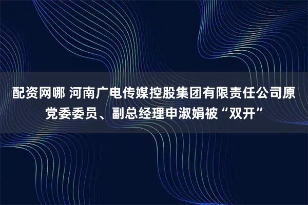 配资网哪 河南广电传媒控股集团有限责任公司原党委委员、副总经理申淑娟被“双开”