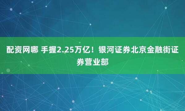 配资网哪 手握2.25万亿！银河证券北京金融街证券营业部