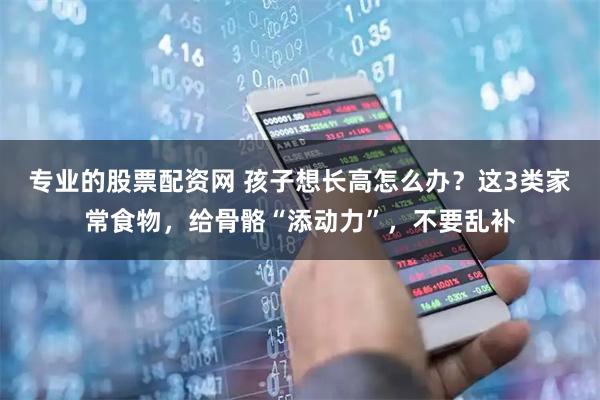 专业的股票配资网 孩子想长高怎么办？这3类家常食物，给骨骼“添动力”，不要乱补