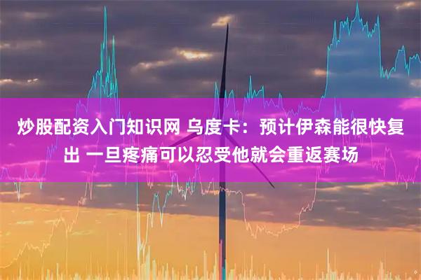 炒股配资入门知识网 乌度卡：预计伊森能很快复出 一旦疼痛可以忍受他就会重返赛场
