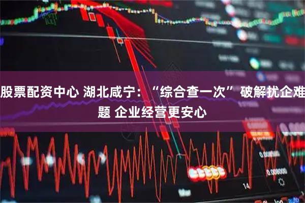股票配资中心 湖北咸宁：“综合查一次” 破解扰企难题 企业经营更安心