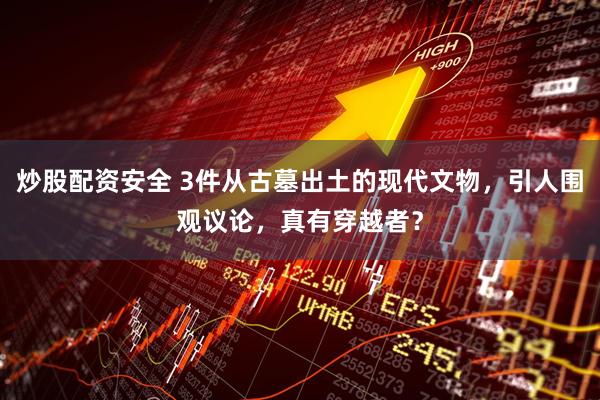 炒股配资安全 3件从古墓出土的现代文物，引人围观议论，真有穿越者？