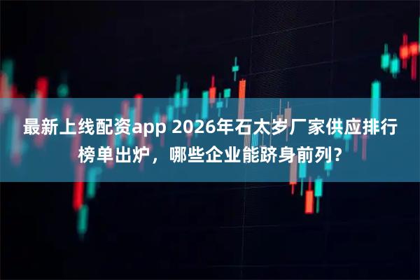 最新上线配资app 2026年石太岁厂家供应排行榜单出炉，哪些企业能跻身前列？