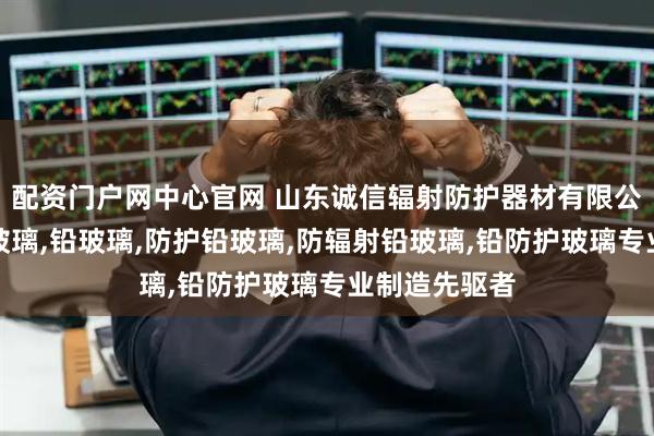 配资门户网中心官网 山东诚信辐射防护器材有限公司：医用铅玻璃,铅玻璃,防护铅玻璃,防辐射铅玻璃,铅防护玻璃专业制造先驱者