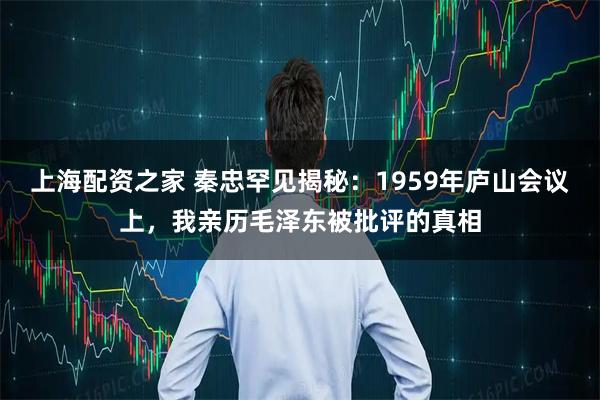 上海配资之家 秦忠罕见揭秘：1959年庐山会议上，我亲历毛泽东被批评的真相