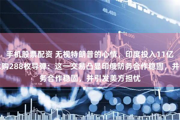 手机股票配资 无视特朗普的心情，印度投入11亿美元，向俄求购288枚导弹：这一交易凸显印俄防务合作稳固，并引发美方担忧