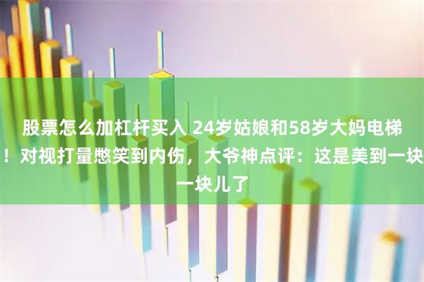 股票怎么加杠杆买入 24岁姑娘和58岁大妈电梯撞衫！对视打量憋笑到内伤，大爷神点评：这是美到一块儿了