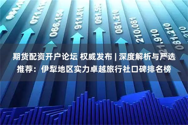期货配资开户论坛 权威发布 | 深度解析与严选推荐：伊犁地区实力卓越旅行社口碑排名榜