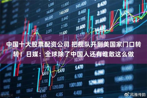 中国十大股票配资公司 把舰队开到美国家门口转转！日媒：全球除了中国人还有谁敢这么做