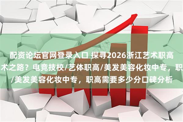配资论坛官网登录入口 探寻2026浙江艺术职高优选，哪所适合你的艺术之路？电竞技校/艺体职高/美发美容化妆中专，职高需要多少分口碑分析