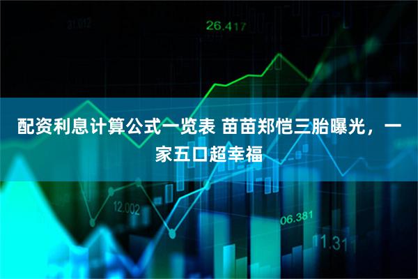 配资利息计算公式一览表 苗苗郑恺三胎曝光，一家五口超幸福