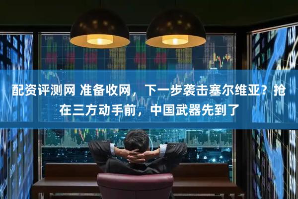 配资评测网 准备收网，下一步袭击塞尔维亚？抢在三方动手前，中国武器先到了