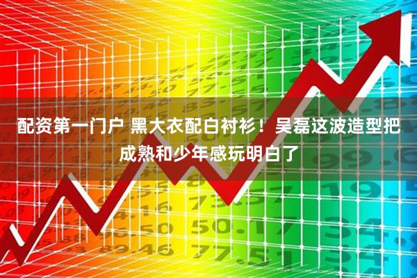 配资第一门户 黑大衣配白衬衫！吴磊这波造型把成熟和少年感玩明白了