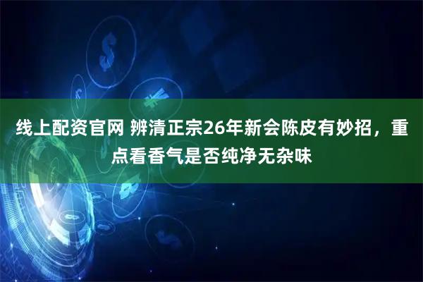 线上配资官网 辨清正宗26年新会陈皮有妙招，重点看香气是否纯净无杂味