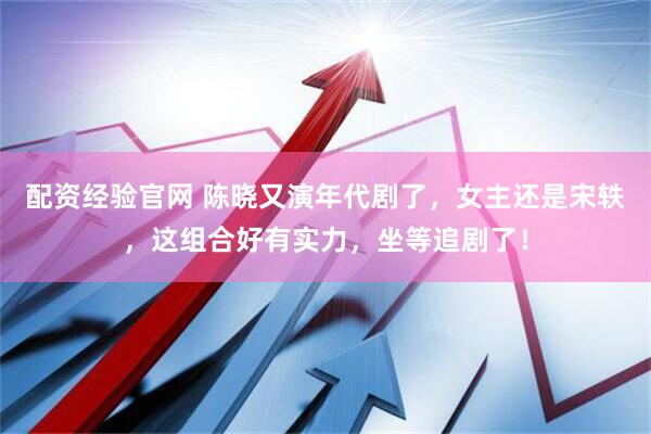 配资经验官网 陈晓又演年代剧了，女主还是宋轶，这组合好有实力，坐等追剧了！