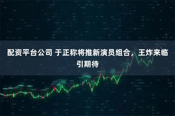 配资平台公司 于正称将推新演员组合，王炸来临引期待