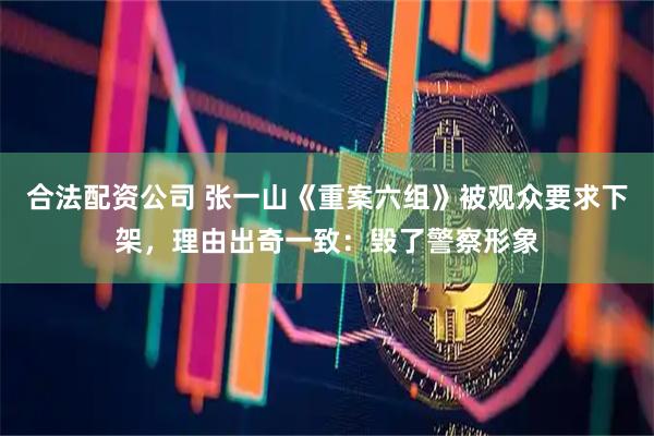 合法配资公司 张一山《重案六组》被观众要求下架，理由出奇一致：毁了警察形象