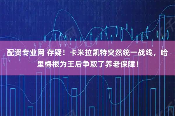 配资专业网 存疑！卡米拉凯特突然统一战线，哈里梅根为王后争取了养老保障！