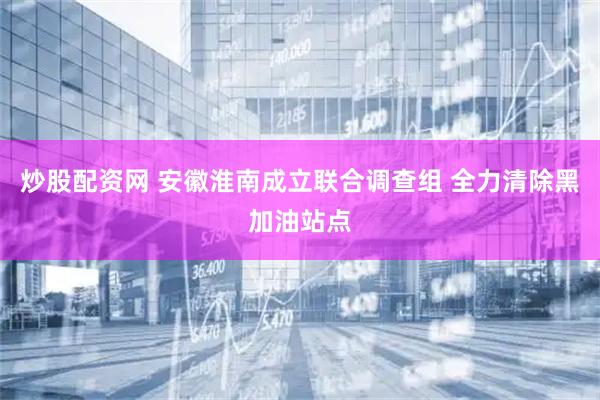 炒股配资网 安徽淮南成立联合调查组 全力清除黑加油站点