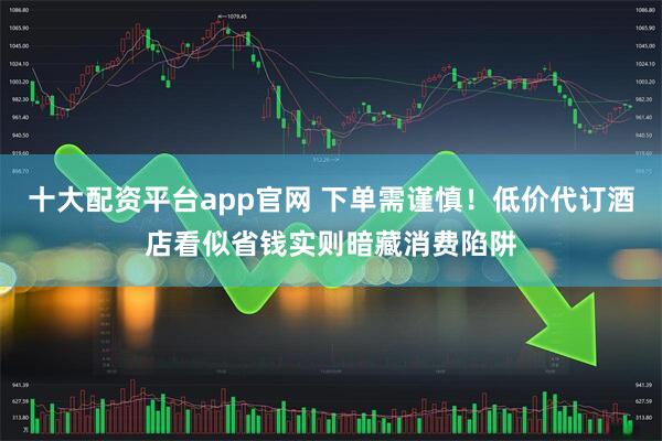 十大配资平台app官网 下单需谨慎！低价代订酒店看似省钱实则暗藏消费陷阱
