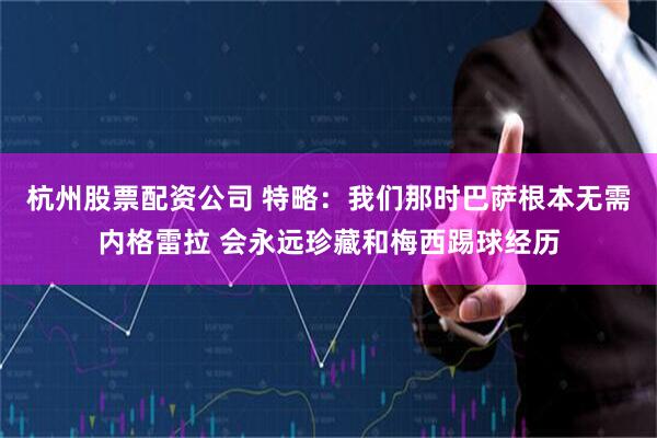 杭州股票配资公司 特略：我们那时巴萨根本无需内格雷拉 会永远珍藏和梅西踢球经历