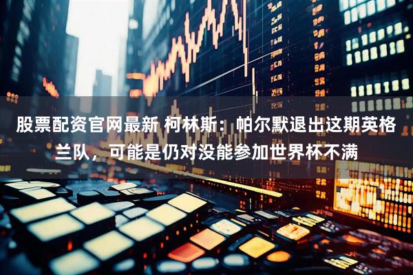 股票配资官网最新 柯林斯：帕尔默退出这期英格兰队，可能是仍对没能参加世界杯不满