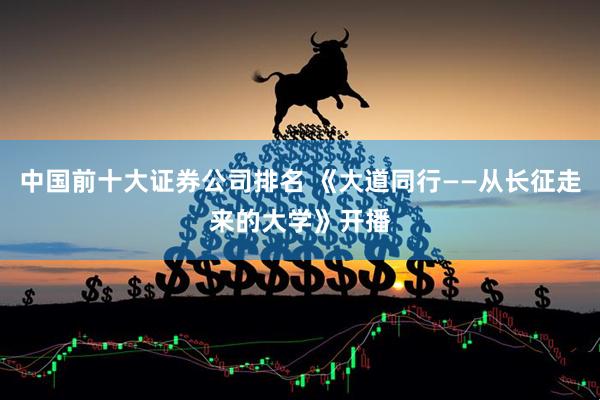 中国前十大证券公司排名 《大道同行——从长征走来的大学》开播
