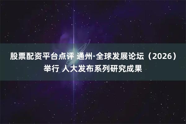 股票配资平台点评 通州·全球发展论坛（2026）举行 人大发布系列研究成果